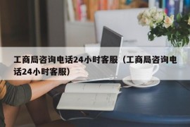 工商局咨询电话24小时客服（工商局咨询电话24小时客服）