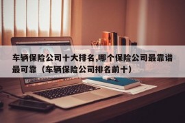 车辆保险公司十大排名,哪个保险公司最靠谱最可靠（车辆保险公司排名前十）