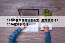 12580查车主电话怎么查（查车主电话12580查不到电话）