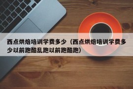 西点烘焙培训学费多少（西点烘焙培训学费多少以前跑酷乱跑以前跑酷跑）