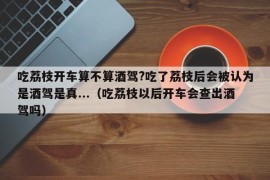 吃荔枝开车算不算酒驾?吃了荔枝后会被认为是酒驾是真...（吃荔枝以后开车会查出酒驾吗）