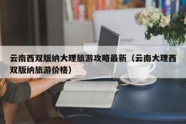 云南西双版纳大理旅游攻略最新（云南大理西双版纳旅游价格）