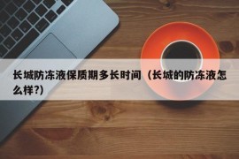 长城防冻液保质期多长时间（长城的防冻液怎么样?）