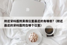 附近牙科医院离我位置最近的有哪些?（附近最近的牙科医院在哪个位置）