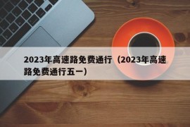 2023年高速路免费通行（2023年高速路免费通行五一）