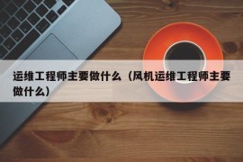 运维工程师主要做什么（风机运维工程师主要做什么）