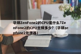 华硕ZenFone2的CPU是什么?ZenFone2的CPU主频多少?（华硕zenfone2处理器）