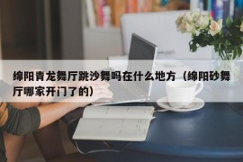 绵阳青龙舞厅跳沙舞吗在什么地方（绵阳砂舞厅哪家开门了的）