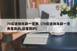 70后退休年龄一览表（70后退休年龄一览表是真的,还是假的）