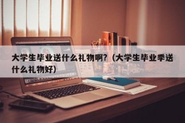 大学生毕业送什么礼物啊?（大学生毕业季送什么礼物好）