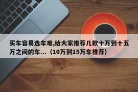 买车容易选车难,给大家推荐几款十万到十五万之间的车...（10万到15万车推荐）