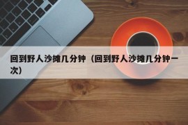 回到野人沙摊几分钟（回到野人沙摊几分钟一次）