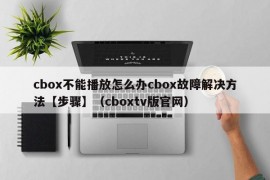 cbox不能播放怎么办cbox故障解决方法【步骤】（cboxtv版官网）