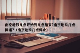 南京地铁几点开始到几点结束?南京地铁几点停运?（南京地铁几点停止）