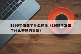 1999年发生了什么怪事（1999年发生了什么奇怪的事情）