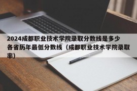 2024成都职业技术学院录取分数线是多少各省历年最低分数线（成都职业技术学院录取率）