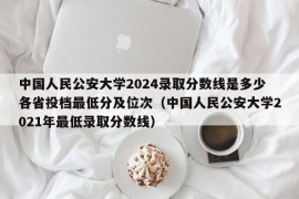 中国人民公安大学2024录取分数线是多少各省投档最低分及位次（中国人民公安大学2021年最低录取分数线）