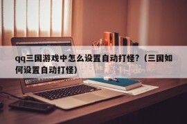 qq三国游戏中怎么设置自动打怪?（三国如何设置自动打怪）