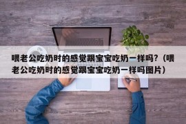 喂老公吃奶时的感觉跟宝宝吃奶一样吗?（喂老公吃奶时的感觉跟宝宝吃奶一样吗图片）