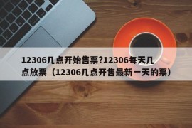 12306几点开始售票?12306每天几点放票（12306几点开售最新一天的票）