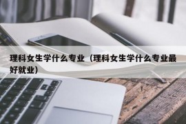 理科女生学什么专业（理科女生学什么专业最好就业）