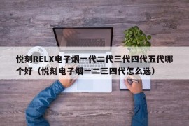 悦刻RELX电子烟一代二代三代四代五代哪个好（悦刻电子烟一二三四代怎么选）