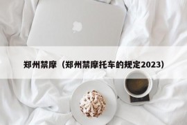 郑州禁摩（郑州禁摩托车的规定2023）