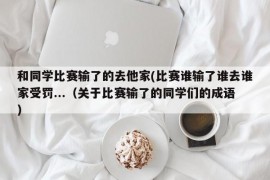 和同学比赛输了的去他家(比赛谁输了谁去谁家受罚...（关于比赛输了的同学们的成语）