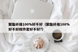 聚酯纤维100%好不好（聚酯纤维100%好不好四件套好不好?）