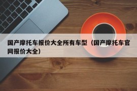 国产摩托车报价大全所有车型（国产摩托车官网报价大全）