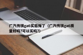 广汽传祺ga6买后悔了（广汽传祺ga6质量好吗?可以买吗?）