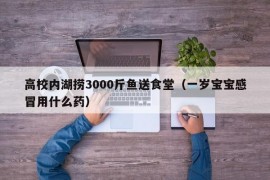 高校内湖捞3000斤鱼送食堂（一岁宝宝感冒用什么药）