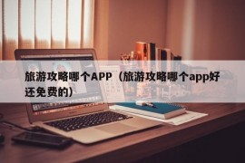 旅游攻略哪个APP（旅游攻略哪个app好还免费的）