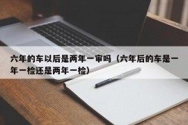 六年的车以后是两年一审吗（六年后的车是一年一检还是两年一检）