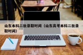 山东本科二批录取时间（山东高考本科二批录取时间）