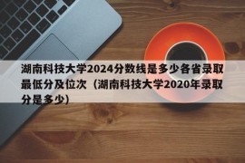 湖南科技大学2024分数线是多少各省录取最低分及位次（湖南科技大学2020年录取分是多少）