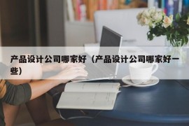 产品设计公司哪家好（产品设计公司哪家好一些）