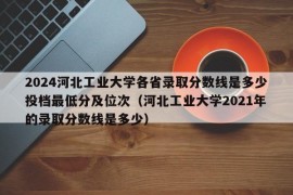 2024河北工业大学各省录取分数线是多少投档最低分及位次（河北工业大学2021年的录取分数线是多少）