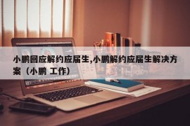 小鹏回应解约应届生,小鹏解约应届生解决方案（小鹏 工作）