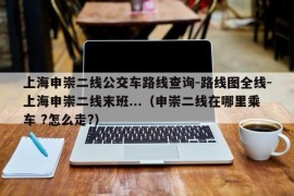 上海申崇二线公交车路线查询-路线图全线-上海申崇二线末班...（申崇二线在哪里乘车 ?怎么走?）