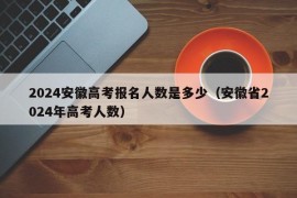 2024安徽高考报名人数是多少（安徽省2024年高考人数）