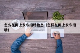 怎么在网上发布招聘信息（怎样在网上发布招聘）