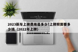 2023新车上牌费用是多少?上牌照需要多少钱（2022年上牌）