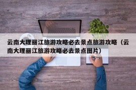 云南大理丽江旅游攻略必去景点旅游攻略（云南大理丽江旅游攻略必去景点图片）