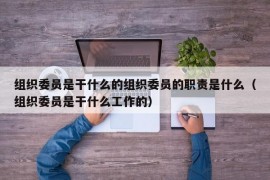 组织委员是干什么的组织委员的职责是什么（组织委员是干什么工作的）