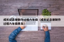 成长纪念册制作过程六年级（成长纪念册制作过程六年级男生）