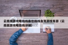 云南旅游攻略路线最佳路线自驾游找导游（云南旅游攻略路线详细）