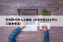 华为24小时人工服务（华为手机24小时人工服务电话）