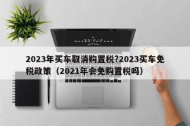 2023年买车取消购置税?2023买车免税政策（2021年会免购置税吗）