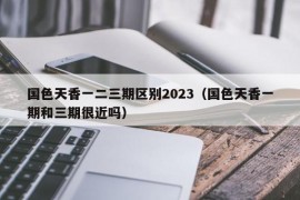 国色天香一二三期区别2023（国色天香一期和三期很近吗）